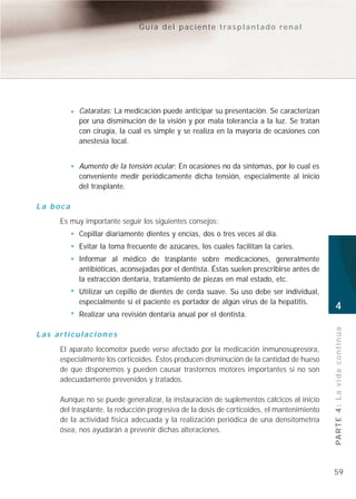 Guía del paciente trasplantado renal




           Cataratas: La medicación puede anticipar su presentación. Se caracterizan
           por una disminución de la visión y por mala tolerancia a la luz. Se tratan
           con cirugía, la cual es simple y se realiza en la mayoría de ocasiones con
           anestesia local.


           Aumento de la tensión ocular: En ocasiones no da síntomas, por lo cual es
           conveniente medir periódicamente dicha tensión, especialmente al inicio
           del trasplante.

La boca
     Es muy importante seguir los siguientes consejos:
           Cepillar diariamente dientes y encías, dos o tres veces al día.
           Evitar la toma frecuente de azúcares, los cuales facilitan la caries.
           Informar al médico de trasplante sobre medicaciones, generalmente
           antibióticas, aconsejadas por el dentista. Éstas suelen prescribirse antes de
           la extracción dentaria, tratamiento de piezas en mal estado, etc.
           Utilizar un cepillo de dientes de cerda suave. Su uso debe ser individual,
           especialmente si el paciente es portador de algún virus de la hepatitis.
                                                                                            4
           Realizar una revisión dentaria anual por el dentista.


                                                                                            PA R T E 4 : L a v i d a c o n t i n ú a
Las articulaciones
     El aparato locomotor puede verse afectado por la medicación inmunosupresora,
     especialmente los corticoides. Éstos producen disminución de la cantidad de hueso
     de que disponemos y pueden causar trastornos motores importantes si no son
     adecuadamente prevenidos y tratados.

     Aunque no se puede generalizar, la instauración de suplementos cálcicos al inicio
     del trasplante, la reducción progresiva de la dosis de corticoides, el mantenimiento
     de la actividad física adecuada y la realización periódica de una densitometría
     ósea, nos ayudarán a prevenir dichas alteraciones.




                                                                                            59
 