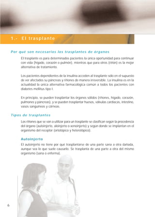 1.- El trasplante


    P o r q u é s o n n e c e s a r i o s l o s t ra s p l a n t e s d e ó r g a n o s
            El trasplante es para determinados pacientes la única oportunidad para continuar
            con vida (hígado, corazón o pulmón), mientras que para otros (riñón) es la mejor
            alternativa de tratamiento.

            Los pacientes dependientes de la insulina acceden al trasplante sólo en el supuesto
            de ver afectados su páncreas y riñones de manera irreversible. La insulina es en la
            actualidad la única alternativa farmacológica común a todos los pacientes con
            diabetes mellitus tipo I.

            En principio, se pueden trasplantar los órganos sólidos (riñones, hígado, corazón,
            pulmones y páncreas), y se pueden trasplantar huesos, válvulas cardíacas, intestino,
            vasos sanguíneos y córneas.

    T i p o s d e t ra s p l a n t e s
            Los riñones que se van a utilizar para un trasplante se clasifican según la procedencia
            del órgano (autoinjerto, aloinjerto o xenoinjerto) y según donde se implantan en el
            organismo del receptor (ortotópico y heterotópico).

            Autoinjerto
            El autoinjerto no tiene por qué trasplantarse de una parte sana a otra dañada,
            aunque sea lo que suele causarlo. Se trasplanta de una parte a otra del mismo
            organismo (sana o enferma).




6
 