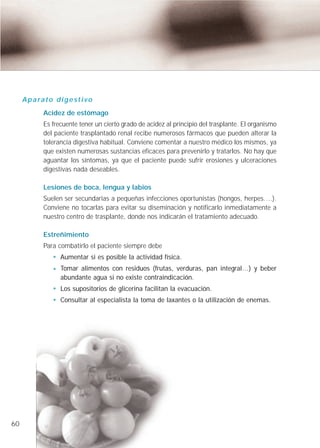 A p a ra t o d i g e s t i v o
              Acidez de estómago
              Es frecuente tener un cierto grado de acidez al principio del trasplante. El organismo
              del paciente trasplantado renal recibe numerosos fármacos que pueden alterar la
              tolerancia digestiva habitual. Conviene comentar a nuestro médico los mismos, ya
              que existen numerosas sustancias eficaces para prevenirlo y tratarlos. No hay que
              aguantar los síntomas, ya que el paciente puede sufrir erosiones y ulceraciones
              digestivas nada deseables.

              Lesiones de boca, lengua y labios
              Suelen ser secundarias a pequeñas infecciones oportunistas (hongos, herpes….).
              Conviene no tocarlas para evitar su diseminación y notificarlo inmediatamente a
              nuestro centro de trasplante, donde nos indicarán el tratamiento adecuado.

              Estreñimiento
              Para combatirlo el paciente siempre debe
                     Aumentar si es posible la actividad física.
                     Tomar alimentos con residuos (frutas, verduras, pan integral…) y beber
                     abundante agua si no existe contraindicación.
                     Los supositorios de glicerina facilitan la evacuación.
                     Consultar al especialista la toma de laxantes o la utilización de enemas.




60
 