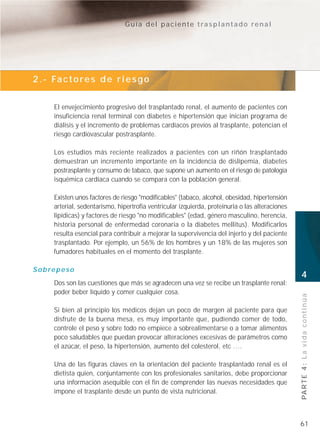 Guía del paciente trasplantado renal




2 . - Fa c t o r e s d e r i e s g o


      El envejecimiento progresivo del trasplantado renal, el aumento de pacientes con
      insuficiencia renal terminal con diabetes e hipertensión que inician programa de
      diálisis y el incremento de problemas cardíacos previos al trasplante, potencian el
      riesgo cardiovascular postrasplante.

      Los estudios más reciente realizados a pacientes con un riñón trasplantado
      demuestran un incremento importante en la incidencia de dislipemia, diabetes
      postrasplante y consumo de tabaco, que supone un aumento en el riesgo de patología
      isquémica cardíaca cuando se compara con la población general.

      Existen unos factores de riesgo "modificables" (tabaco, alcohol, obesidad, hipertensión
      arterial, sedentarismo, hipertrofia ventricular izquierda, proteinuria o las alteraciones
      lipídicas) y factores de riesgo "no modificables" (edad, género masculino, herencia,
      historia personal de enfermedad coronaria o la diabetes mellitus). Modificarlos
      resulta esencial para contribuir a mejorar la supervivencia del injerto y del paciente
      trasplantado. Por ejemplo, un 56% de los hombres y un 18% de las mujeres son
      fumadores habituales en el momento del trasplante.

Sobrepeso
                                                                                                  4
      Dos son las cuestiones que más se agradecen una vez se recibe un trasplante renal:
      poder beber líquido y comer cualquier cosa.
                                                                                                  PA R T E 4 : L a v i d a c o n t i n ú a
      Si bien al principio los médicos dejan un poco de margen al paciente para que
      disfrute de la buena mesa, es muy importante que, pudiendo comer de todo,
      controle el peso y sobre todo no empiece a sobrealimentarse o a tomar alimentos
      poco saludables que puedan provocar alteraciones excesivas de parámetros como
      el azúcar, el peso, la hipertensión, aumento del colesterol, etc ….

      Una de las figuras claves en la orientación del paciente trasplantado renal es el
      dietista quien, conjuntamente con los profesionales sanitarios, debe proporcionar
      una información asequible con el fin de comprender las nuevas necesidades que
      impone el trasplante desde un punto de vista nutricional.



                                                                                                  61
 