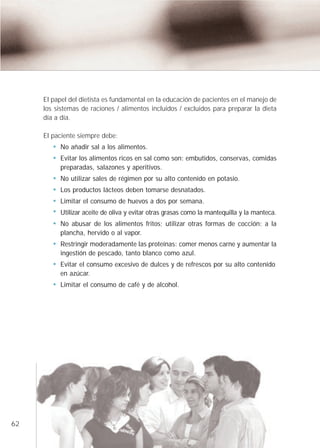 El papel del dietista es fundamental en la educación de pacientes en el manejo de
     los sistemas de raciones / alimentos incluidos / excluidos para preparar la dieta
     día a día.

     El paciente siempre debe:
          No añadir sal a los alimentos.
          Evitar los alimentos ricos en sal como son: embutidos, conservas, comidas
          preparadas, salazones y aperitivos.
          No utilizar sales de régimen por su alto contenido en potasio.
          Los productos lácteos deben tomarse desnatados.
          Limitar el consumo de huevos a dos por semana.
          Utilizar aceite de oliva y evitar otras grasas como la mantequilla y la manteca.
          No abusar de los alimentos fritos; utilizar otras formas de cocción: a la
          plancha, hervido o al vapor.
          Restringir moderadamente las proteínas: comer menos carne y aumentar la
          ingestión de pescado, tanto blanco como azul.
          Evitar el consumo excesivo de dulces y de refrescos por su alto contenido
          en azúcar.
          Limitar el consumo de café y de alcohol.




62
 