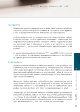 Guía del paciente trasplantado renal




Ta b a q u i s m o
        El tabaco es una adicción extraordinariamente dañina para el organismo del paciente
        trasplantado ya que contribuye a crear problemas de circulación en todo el organismo
        y pone en peligro el funcionamiento del trasplante y la vida del paciente.

        En la población general, los fumadores tienen un riesgo relativo de padecer
        cardiopatía isquémica 2.5 veces superior a los no fumadores. También tienen más
        riesgo de sufrir un accidente vascular y vasculopatía periférica. Hay algunos estudios
        que demuestran que el tabaquismo se asocia a un aumento de eventos
        cardiovasculares, y que tiene una influencia negativa sobre la supervivencia del
        paciente.

        La prevalencia de tabaquismo en España en 1997 era del 35% (45% en hombres
        y 27% en mujeres). El riego asociado al tabaquismo se incrementa con el número
        de cigarrillos y con el consumo acumulativo en años.

Sedentarismo
        Los profesionales del trasplante reconocen que la realización de ejercicio físico es
        fundamental para el equilibrio psicológico y como prevención de numerosas
        enfermedades postrasplante. Sin embargo, el estrés de la vida moderna, la propia
                                                                                                   4
        dinámica generada por la insuficiencia renal crónica terminal, y la falta de información

                                                                                                   PA R T E 4 : L a v i d a c o n t i n ú a
        hacen que la mayoría de los pacientes no tengan tiempo suficiente para desarrollar
        algún tipo de actividad física.

        Numerosos estudios realizados en los últimos años han demostrado que el
        sedentarismo supone un factor de riesgo para el desarrollo de numerosas
        enfermedades crónicas. Se ha comprobado que el llevar una vida físicamente activa
        produce numerosos beneficios tanto físicos como psicológicos para la salud.

        Sin embargo, aun conociendo los numerosos beneficios posibles y a diferencia de
        generaciones precedentes, cada vez son menos los que realizan, ya sea en el trabajo
        o en el tiempo de ocio, actividades que impliquen algún tipo de esfuerzo físico. Hasta
        un 66% de los adultos europeos no llegan a alcanzar los 30 minutos de actividad
        física diaria recomendados, y 1 de cada 4 no realizan actividad alguna.

                                                                                                   63
 