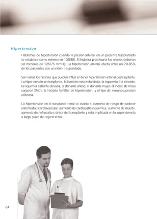 Hipertensión
          Hablamos de hipertensión cuando la presión arterial en un paciente trasplantado
          se establece como mínimo en 130/85. Si hubiera proteinuria los niveles deberían
          ser menores de 125/75 mmHg. La hipertensión arterial afecta entre un 70-85%
          de los pacientes con un riñón trasplantado.

          Son varios los factores que pueden influir en tener hipertensión arterial postrasplante:
          La hipertensión pretrasplante, la función renal retardada, la isquemia fría elevada,
          la isquemia caliente elevada, el donante añoso, el donante mujer, el índice de masa
          corporal (IMC), la historia familiar de hipertensión, y el tipo de inmunosupresión
          utilizada.

          La hipertensión en el trasplante renal se asocia a aumento de riesgo de padecer
          enfermedad cardiovascular, aumento de cardiopatía isquémica, aumento de muerte,
          aumento de nefropatía crónica del transplante y está implicada en la supervivencia
          a largo plazo del injerto renal.




64
 
