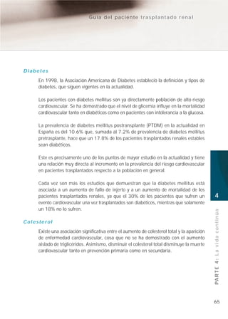 Guía del paciente trasplantado renal




Diabetes
     En 1998, la Asociación Americana de Diabetes estableció la definición y tipos de
     diabetes, que siguen vigentes en la actualidad.

     Los pacientes con diabetes mellitus son ya directamente población de alto riesgo
     cardiovascular. Se ha demostrado que el nivel de glicemia influye en la mortalidad
     cardiovascular tanto en diabéticos como en pacientes con intolerancia a la glucosa.

     La prevalencia de diabetes mellitus postransplante (PTDM) en la actualidad en
     España es del 10.6% que, sumada al 7.2% de prevalencia de diabetes mellitus
     pretrasplante, hace que un 17.8% de los pacientes trasplantados renales estables
     sean diabéticos.

     Este es precisamente uno de los puntos de mayor estudio en la actualidad y tiene
     una relación muy directa al incremento en la prevalencia del riesgo cardiovascular
     en pacientes trasplantados respecto a la población en general.

     Cada vez son más los estudios que demuestran que la diabetes mellitus está
     asociada a un aumento de fallo de injerto y a un aumento de mortalidad de los
     pacientes trasplantados renales, ya que el 30% de los pacientes que sufren un             4
     evento cardiovascular una vez trasplantados son diabéticos, mientras que solamente
     un 18% no lo sufren.
                                                                                               PA R T E 4 : L a v i d a c o n t i n ú a
Colesterol
     Existe una asociación significativa entre el aumento de colesterol total y la aparición
     de enfermedad cardiovascular, cosa que no se ha demostrado con el aumento
     aislado de triglicéridos. Asimismo, disminuir el colesterol total disminuye la muerte
     cardiovascular tanto en prevención primaria como en secundaria.




                                                                                               65
 