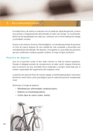 3.- Recomendaciones


             El estado físico y de ánimo se relaciona con el estado de salud del paciente y marca
             una actitud y comportamiento determinado en todo este tiempo. Se recomienda,
             dentro de las posibilidades de cada uno, continuar con el ritmo habitual de trabajo
             y actividades sociales.

             Gracias a los avances técnicos y farmacológicos, un elevado porcentaje de personas
             en lista de espera dispone de una calidad de vida aceptable y desarrolla una
             actividad diaria normalizada. No obstante, el trasplante es, para todos los pacientes
             que por condiciones médicas puedan recibirlo, la mejor terapia sustitutiva.

     P rá c t i c a d e d e p o r t e
             Una vez el paciente recibe el alta, debe reiniciar su vida de manera paulatina.
             Pasado el obligado periodo de convalecencia no debe existir ninguna limitación
             para la práctica de una actividad física moderada y siempre autorizada por el
             médico responsable del seguimiento del trasplante renal.

             La práctica de ejercicio físico de manera regular y monitorizada produce numerosos
             beneficios tanto físicos como psicológicos para la salud del paciente trasplantado
             renal:

             Disminuye el riesgo de padecer:
                    Mortalidad por enfermedades cardiovasculares.
                    Diabetes no insulinodependiente.
                    Ciertos tipos de cáncer (colon, mama).




66
 