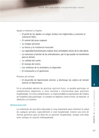 Guía del paciente trasplantado renal




    Ayuda a mantener y mejorar:
          El perfil de los lípidos en sangre (reduce los triglicéridos y aumenta el
          colesterol HDL).
          El control del peso corporal.
          La imagen personal.
          La fuerza y la resistencia muscular.
          La capacidad funcional para realizar otras actividades físicas de la vida diaria.
          La estructura y función de las articulaciones, por lo que puede ser beneficiosa
          para la artrosis.
          La calidad del sueño.
          El manejo del estrés.
          Los síntomas de la ansiedad y la depresión.
          El entusiasmo y el optimismo.

    Previene y/o retrasa:
          El desarrollo de hipertensión arterial, y disminuye los valores de tensión
          arterial en hipertensos.
                                                                                              4
    En la actualidad además de practicar ejercicio físico, es posible participar en
    competiciones deportivas a nivel nacional e internacional para pacientes
    trasplantados. En estas competiciones, es imprescindible la autorización del médico       PA R T E 4 : L a v i d a c o n t i n ú a
    de trasplante para participar; se compite en deportes como el tenis, la natación, el
    atletismo o el ciclismo.

Alimentación
    La realización de una dieta adecuada es muy importante para mantener la salud
    de cualquier persona, especialmente si está trasplantada. Existen una serie de
    normas genéricas para la dieta de un paciente trasplantado, aunque ésta debe
    tener siempre un carácter individualizado.




                                                                                              67
 