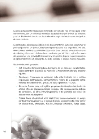 La dieta del paciente trasplantado renal debe ser variada, rica en fibra para evitar
     estreñimiento, con un contenido moderado de grasas de origen animal, de proteínas
     y de sal. El consumo de calorías debe adecuarse según las necesidades energéticas
     de cada paciente.

     La cantidad de calorías depende de si se desea mantener, aumentar o disminuir el
     peso del paciente. En general, la tendencia postrasplante es a engordarse. Por ello,
     debe cuidarse mucho el equilibrio que debe existir entre cantidad tomada diariamente
     de calorías y el consumo de las mismas mediante ejercicio físico y otras funciones
     del organismo. Una actividad física normal y sin pérdida de peso requiere una dieta
     de aproximadamente 35 kcal/kg/día. Se debe controlar el peso de manera frecuente.

     Recomendaciones generales:
           Sal: Sí suele estar restringida en la mayoría de los pacientes trasplantados,
           ya que contribuye a generar o a mantener la hipertensión arterial y a retener
           líquidos.
           Nutrientes: El consumo de nutrientes debe estar indicado por el médico
           responsable del trasplante. Normalmente se reparte de la siguiente forma:
           hidratos de carbono 50%, grasas 30-35% y proteínas 15-20%.
           Azúcares: Pueden estar restringidos, ya que ocasionalmente existe tendencia
           a tener cifras de glucosa en sangre elevadas. Ello es consecuencia del uso
           de corticoides, de otros inmunosupresores y del aumento que existe de
           apetito en el postrasplante.
           Grasas: Como el colesterol y los triglicéridos pueden aumentar en sangre
           por los inmunosupresores y el exceso de dieta, se recomienda evitar comer
           en exceso fritos, embutidos, más de 2 huevos semanales, frutos secos,




68
 