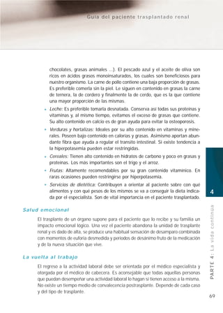 Guía del paciente trasplantado renal




               chocolates, grasas animales ...). El pescado azul y el aceite de oliva son
               ricos en ácidos grasos monoinsaturados, los cuales son beneficiosos para
               nuestro organismo. La carne de pollo contiene una baja proporción de grasas.
               Es preferible comerla sin la piel. Le siguen en contenido en grasas la carne
               de ternera, la de cordero y finalmente la de cerdo, que es la que contiene
               una mayor proporción de las mismas.
               Leche: Es preferible tomarla desnatada. Conserva así todas sus proteínas y
               vitaminas y, al mismo tiempo, evitamos el exceso de grasas que contiene.
               Su alto contenido en calcio es de gran ayuda para evitar la osteoporosis.
               Verduras y hortalizas: Ideales por su alto contenido en vitaminas y mine-
               rales. Poseen bajo contenido en calorías y grasas. Asimismo aportan abun-
               dante fibra que ayuda a regular el transito intestinal. Si existe tendencia a
               la hiperpotasemia pueden estar restringidas.
               Cereales: Tienen alto contenido en hidratos de carbono y poco en grasas y
               proteínas. Los más importantes son el trigo y el arroz.
               Frutas: Altamente recomendables por su gran contenido vitamínico. En
               raras ocasiones pueden restringirse por hiperpotasemia.
               Servicios de dietética: Contribuyen a orientar al paciente sobre con qué
               alimentos y con qué pesos de los mismos se va a conseguir la dieta indica-      4
               da por el especialista. Son de vital importancia en el paciente trasplantado.


                                                                                               PA R T E 4 : L a v i d a c o n t i n ú a
Salud emocional
        El trasplante de un órgano supone para el paciente que lo recibe y su familia un
        impacto emocional lógico. Una vez el paciente abandona la unidad de trasplante
        renal y es dado de alta, se produce una habitual sensación de desamparo combinada
        con momentos de euforia desmedida y periodos de desánimo fruto de la medicación
        y de la nueva situación que vive.

L a v u e l t a a l t ra b a j o
        El regreso a la actividad laboral debe ser orientada por el médico especialista y
        otorgada por el médico de cabecera. Es aconsejable que todas aquellas personas
        que puedan desempeñar una actividad laboral lo hagan si tienen acceso a la misma.
        No existe un tiempo medio de convalecencia postrasplante. Depende de cada caso
        y del tipo de trasplante.
                                                                                               69
 