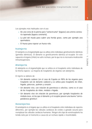 Guía del paciente trasplantado renal




                                                                                            1




                                                                                            PA R T E 1 : I n t r o d u c c i ó n a l t r a s p l a n t e
Los ejemplos más habituales son el uso:
      De una vena de la pierna para "cortocircuitar" (bypass) una arteria corona-
      ria taponada (bypass coronario).
      La piel del muslo para cubrir una herida grave, como por ejemplo una
      quemadura.
      El hueso para reparar un hueso roto.

Isoinjerto
El isoinjerto es el órgano/tejido que se utiliza entre individuos genéticamente idénticos
(gemelos idénticos). El donante es genéticamente idéntico al receptor. En este
supuesto el órgano (riñón) no sufre rechazo, por lo que no es necesaria medicación
inmunosupresora.

Aloinjerto
El aloinjerto es el órgano/tejido que se utiliza en el trasplante entre individuos de
la misma especie. La mayoría de trasplantes de órganos son aloinjertos.

El injerto se obtiene de:
      Un donante cadáver (en el caso de España en 98% de los órganos para
      trasplante son de donante cadáver) y se utiliza para trasplante de riñón,
      hígado, páncreas, pulmón y corazón.
      Un donante vivo, con relación de parentesco o afectiva, como es el caso
      de los trasplantes de riñón, médula e hígado.
      Un donante vivo sin relación de parentesco, por ejemplo trasplantes de
      médula ósea, en los que el donante y el receptor poseen una buena "corres-
      pondencia genética".

Xenoinjertos
El xenoinjerto es el órgano que se utiliza en el trasplante entre individuos de especies
diferentes, por ejemplo las válvulas cardíacas de cerdos o ganado vacuno para
reemplazar las válvulas cardíacas humanas. Ningún otro tipo de xenotrasplante ha
tenido éxito por el momento a causa de un rechazo rápido e incontrolable.


                                                                                            7
 