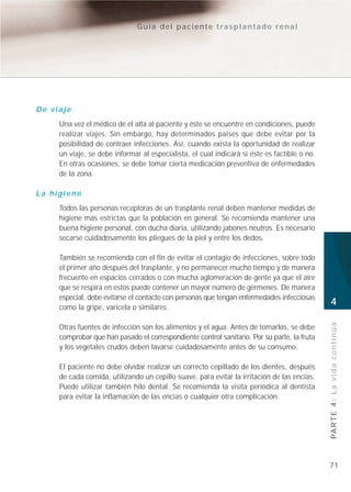 Guía del paciente trasplantado renal




De viaje
     Una vez el médico dé el alta al paciente y éste se encuentre en condiciones, puede
     realizar viajes. Sin embargo, hay determinados países que debe evitar por la
     posibilidad de contraer infecciones. Así, cuando exista la oportunidad de realizar
     un viaje, se debe informar al especialista, el cual indicará si éste es factible o no.
     En otras ocasiones, se debe tomar cierta medicación preventiva de enfermedades
     de la zona.

La higiene
     Todos las personas receptoras de un trasplante renal deben mantener medidas de
     higiene más estrictas que la población en general. Se recomienda mantener una
     buena higiene personal, con ducha diaria, utilizando jabones neutros. Es necesario
     secarse cuidadosamente los pliegues de la piel y entre los dedos.

     También se recomienda con el fin de evitar el contagio de infecciones, sobre todo
     el primer año después del trasplante, y no permanecer mucho tiempo y de manera
     frecuente en espacios cerrados o con mucha aglomeración de gente ya que el aire
     que se respira en estos puede contener un mayor número de gérmenes. De manera
     especial, debe evitarse el contacto con personas que tengan enfermedades infecciosas
     como la gripe, varicela o similares.
                                                                                              4


                                                                                              PA R T E 4 : L a v i d a c o n t i n ú a
     Otras fuentes de infección son los alimentos y el agua. Antes de tomarlos, se debe
     comprobar que han pasado el correspondiente control sanitario. Por su parte, la fruta
     y los vegetales crudos deben lavarse cuidadosamente antes de su consumo.

     El paciente no debe olvidar realizar un correcto cepillado de los dientes, después
     de cada comida, utilizando un cepillo suave, para evitar la irritación de las encías.
     Puede utilizar también hilo dental. Se recomienda la visita periódica al dentista
     para evitar la inflamación de las encías o cualquier otra complicación.




                                                                                              71
 