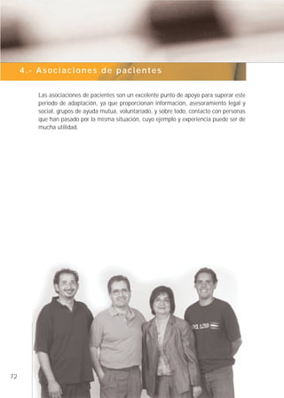 4.- Asociaciones de pacientes


        Las asociaciones de pacientes son un excelente punto de apoyo para superar este
        periodo de adaptación, ya que proporcionan información, asesoramiento legal y
        social, grupos de ayuda mutua, voluntariado, y sobre todo, contacto con personas
        que han pasado por la misma situación, cuyo ejemplo y experiencia puede ser de
        mucha utilidad.




72
 
