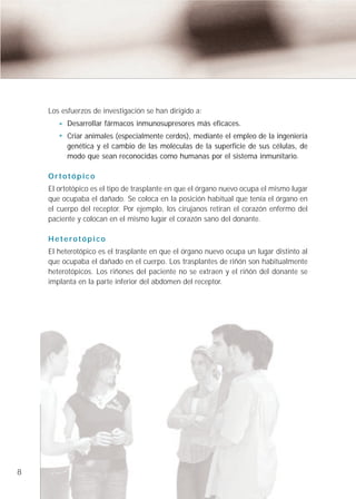 Los esfuerzos de investigación se han dirigido a:
          Desarrollar fármacos inmunosupresores más eficaces.
          Criar animales (especialmente cerdos), mediante el empleo de la ingeniería
          genética y el cambio de las moléculas de la superficie de sus células, de
          modo que sean reconocidas como humanas por el sistema inmunitario.

    Ortotópico
    El ortotópico es el tipo de trasplante en que el órgano nuevo ocupa el mismo lugar
    que ocupaba el dañado. Se coloca en la posición habitual que tenía el órgano en
    el cuerpo del receptor. Por ejemplo, los cirujanos retiran el corazón enfermo del
    paciente y colocan en el mismo lugar el corazón sano del donante.

    Heterotópico
    El heterotópico es el trasplante en que el órgano nuevo ocupa un lugar distinto al
    que ocupaba el dañado en el cuerpo. Los trasplantes de riñón son habitualmente
    heterotópicos. Los riñones del paciente no se extraen y el riñón del donante se
    implanta en la parte inferior del abdomen del receptor.




8
 