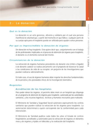 Guía del paciente trasplantado renal




                                                                                              1
2.- La donación




                                                                                              PA R T E 1 : I n t r o d u c c i ó n a l t r a s p l a n t e
Qué es la donación
     La donación es un acto generoso, altruista y solidario por el cual una persona
     manifiesta la voluntad que, a partir del momento en que fallece, cualquier parte de
     su cuerpo apta para el trasplante pueda ser utilizada para ayudar a otras personas.

Por qué es imprescindible la donación de órganos
     Sin donación no hay trasplante. Esto quiere decir que, conjuntamente con el trabajo
     de los profesionales implicados en el proceso de obtención de órganos para trasplante,
     el donante es el elemento esencial del mismo.

Circunstancias de la donación
     La extracción de órganos humanos procedentes de donante vivo (riñón o hígado)
     o de donante cadáver se realiza únicamente con el propósito de favorecer la salud
     o las condiciones de vida de su receptor, sin perjuicio de las investigaciones que
     puedan realizarse adicionalmente.

     En todo caso, el uso de órganos humanos debe respetar los derechos fundamentales
     de la persona y los postulados éticos de la investigación biomédica.

Requisitos
     Acreditación de los hospitales
     Para poder donar los órganos, el paciente debe morir en un hospital que disponga
     de un programa de obtención de órganos para trasplante, autorizado por las autoridades
     sanitarias, y los recursos logísticos, técnicos y humanos necesarios para realizarlo.

     El Ministerio de Sanidad y Seguridad Social autorizará expresamente los centros
     sanitarios que pueden realizar la extracción de los órganos para trasplante. La
     autorización determinará a quién corresponde dar la conformidad para cada
     intervención.

     El Ministerio de Sanidad publica cada todos los años el listado de centros
     hospitalarios acreditados y autorizados para la extracción de órganos en donantes
     vivos y de órganos y tejidos en fallecidos y la realización del trasplante.
                                                                                              9
 