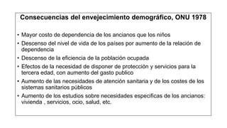 Consecuencias del envejecimiento demográfico, ONU 1978
• Mayor costo de dependencia de los ancianos que los niños
• Descenso del nivel de vida de los países por aumento de la relación de
dependencia
• Descenso de la eficiencia de la población ocupada
• Efectos de la necesidad de disponer de protección y servicios para la
tercera edad, con aumento del gasto publico
• Aumento de las necesidades de atención sanitaria y de los costes de los
sistemas sanitarios públicos
• Aumento de los estudios sobre necesidades especificas de los ancianos:
vivienda , servicios, ocio, salud, etc.
 