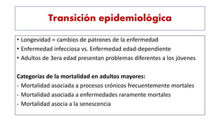 Transición epidemiológica
• Longevidad = cambios de patrones de la enfermedad
• Enfermedad infecciosa vs. Enfermedad edad-dependiente
• Adultos de 3era edad presentan problemas diferentes a los jóvenes
Categorías de la mortalidad en adultos mayores:
- Mortalidad asociada a procesos crónicos frecuentemente mortales
- Mortalidad asociada a enfermedades raramente mortales
- Mortalidad asocia a la senescencia
 
