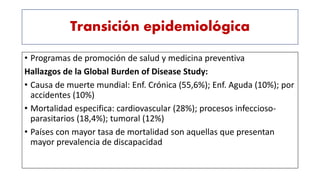 Transición epidemiológica
• Programas de promoción de salud y medicina preventiva
Hallazgos de la Global Burden of Disease Study:
• Causa de muerte mundial: Enf. Crónica (55,6%); Enf. Aguda (10%); por
accidentes (10%)
• Mortalidad especifica: cardiovascular (28%); procesos infeccioso-
parasitarios (18,4%); tumoral (12%)
• Países con mayor tasa de mortalidad son aquellas que presentan
mayor prevalencia de discapacidad
 