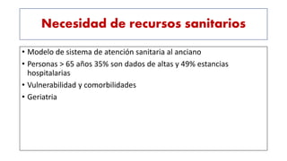 Necesidad de recursos sanitarios
• Modelo de sistema de atención sanitaria al anciano
• Personas > 65 años 35% son dados de altas y 49% estancias
hospitalarias
• Vulnerabilidad y comorbilidades
• Geriatria
 
