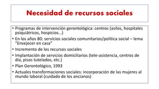 Necesidad de recursos sociales
• Programas de intervención gerontológica: centros (asilos, hospitales
psiquiátricos, hospicios…)
• En los años 80: servicios sociales comunitarios/política social – lema
“Envejecer en casa”
• Incremento de los recursos sociales
• Implantación de servicios domiciliarios (tele-asistencia, centros de
día, pisos tutelados, etc.)
• Plan Gerontológico, 1993
• Actuales transformaciones sociales: incorporación de las mujeres al
mundo laboral (cuidado de los ancianos)
 