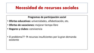 Necesidad de recursos sociales
Programas de participación social
• Ofertas educativas: universidades, alfabetización, etc.
• Ofertas de vacaciones: mejorar tiempo libre
• Hogares y clubes: convivencia
• El problema??  recursos insuficientes por la gran demanda
existente
 