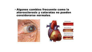 • Algunos cambios frecuente como la
aterosclerosis y cataratas no pueden
considerarse normales.
 
