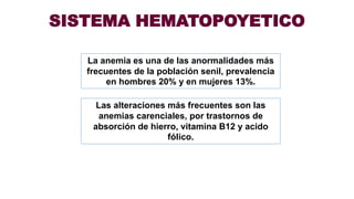 SISTEMA HEMATOPOYETICO
La anemia es una de las anormalidades más
frecuentes de la población senil, prevalencia
en hombres 20% y en mujeres 13%.
Las alteraciones más frecuentes son las
anemias carenciales, por trastornos de
absorción de hierro, vitamina B12 y acido
fólico.
 