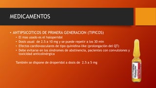 MEDICAMENTOS
• ANTIPSICOTICOS DE PRIMERA GENERACION (TIPICOS)
• El mas usado es el haloperidol
• Dosis usual de 2.5 a 10 mg y se puede repetir a los 30 min
• Efectos cardiovasculares de tipo quinidina-like (prolongación del QT)
• Debe evitarse en los síndromes de abstinencia, pacientes con convulsiones y
toxicidad anticolinérgica
También se dispone de droperidol a dosis de 2.5 a 5 mg
 
