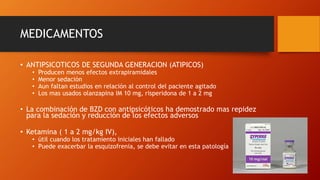 MEDICAMENTOS
• ANTIPSICOTICOS DE SEGUNDA GENERACION (ATIPICOS)
• Producen menos efectos extrapiramidales
• Menor sedación
• Aun faltan estudios en relación al control del paciente agitado
• Los mas usados olanzapina IM 10 mg, risperidona de 1 a 2 mg
• La combinación de BZD con antipsicóticos ha demostrado mas repidez
para la sedación y reducción de los efectos adversos
• Ketamina ( 1 a 2 mg/kg IV),
• útil cuando los tratamiento iniciales han fallado
• Puede exacerbar la esquizofrenia, se debe evitar en esta patología
 