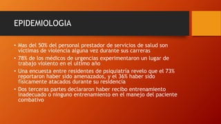 EPIDEMIOLOGIA
• Mas del 50% del personal prestador de servicios de salud son
víctimas de violencia alguna vez durante sus carreras
• 78% de los médicos de urgencias experimentaron un lugar de
trabajo violento en el ultimo año
• Una encuesta entre residentes de psiquiatría revelo que el 73%
reportaron haber sido amenazados, y el 36% haber sido
físicamente atacados durante su residencia
• Dos terceras partes declararon haber recibo entrenamiento
inadecuado o ninguno entrenamiento en el manejo del paciente
combativo
 