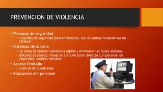 PREVENCION DE VIOLENCIA
• Personal de seguridad
• Guardias de seguridad bien entrenados. Uso de armas? Dispositivos no
letales?
• Sistemas de alarma
• La meta es obtener asistencia rápida y minimizar las falsas alarmas.
• Botones de pánico, líneas de comunicación directas con personal de
seguridad, códigos verbales
• Acceso limitado
• Control de la entradas
• Educación del personal
 