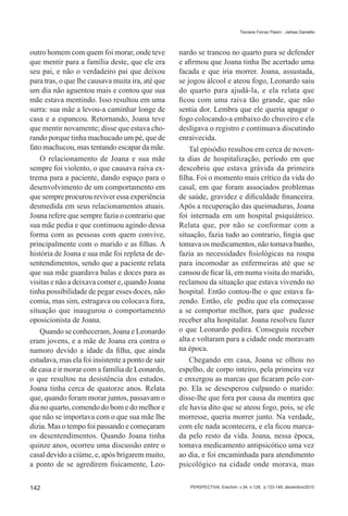 Tisciane Ferraz Pasini - Jarbas Dametto




outro homem com quem foi morar, onde teve          nardo se trancou no quarto para se defender
que mentir para a família deste, que ele era       e afirmou que Joana tinha lhe acertado uma
seu pai, e não o verdadeiro pai que deixou         facada e que iria morrer. Joana, assustada,
para tras, o que lhe causava muita ira, até que    se jogou álcool e ateou fogo, Leonardo saiu
um dia não aguentou mais e contou que sua          do quarto para ajudá-la, e ela relata que
mãe estava mentindo. Isso resultou em uma          ficou com uma raiva tão grande, que não
surra: sua mãe a levou-a caminhar longe de         sentia dor. Lembra que ele queria apagar o
casa e a espancou. Retornando, Joana teve          fogo colocando-a embaixo do chuveiro e ela
que mentir novamente; disse que estava cho-        desligava o registro e continuava discutindo
rando porque tinha machucado um pé, que de         enraivecida.
fato machucou, mas tentando escapar da mãe.            Tal episódio resultou em cerca de noven-
    O relacionamento de Joana e sua mãe            ta dias de hospitalização, período em que
sempre foi violento, o que causava raiva ex-       descobriu que estava grávida da primeira
trema para a paciente, dando espaço para o         filha. Foi o momento mais crítico da vida do
desenvolvimento de um comportamento em             casal, em que foram associados problemas
que sempre procurou reviver essa experiência       de saúde, gravidez e dificuldade financeira.
desmedida em seus relacionamentos atuais.          Após a recuperação das queimaduras, Joana
Joana refere que sempre fazia o contrario que      foi internada em um hospital psiquiátrico.
sua mãe pedia e que continuou agindo dessa         Relata que, por não se conformar com a
forma com as pessoas com quem convive,             situação, fazia tudo ao contrario, fingia que
principalmente com o marido e as filhas. A         tomava os medicamentos, não tomava banho,
história de Joana e sua mãe foi repleta de de-     fazia as necessidades fisiológicas na roupa
sentendimentos, sendo que a paciente relata        para incomodar as enfermeiras até que se
que sua mãe guardava balas e doces para as         cansou de ficar lá, em numa visita do marido,
visitas e não a deixava comer e, quando Joana      reclamou da situação que estava vivendo no
tinha possibilidade de pegar esses doces, não      hospital. Então contou-lhe o que estava fa-
comia, mas sim, estragava ou colocava fora,        zendo. Então, ele pediu que ela começasse
situação que inaugurou o comportamento             a se comportar melhor, para que pudesse
oposicionista de Joana.                            receber alta hospitalar. Joana resolveu fazer
    Quando se conheceram, Joana e Leonardo         o que Leonardo pedira. Conseguiu receber
eram jovens, e a mãe de Joana era contra o         alta e voltaram para a cidade onde moravam
namoro devido a idade da filha, que ainda          na época.
estudava, mas ela foi insistente a ponto de sair       Chegando em casa, Joana se olhou no
de casa e ir morar com a família de Leonardo,      espelho, de corpo inteiro, pela primeira vez
o que resultou na desistência dos estudos.         e enxergou as marcas que ficaram pelo cor-
Joana tinha cerca de quatorze anos. Relata         po. Ela se desesperou culpando o marido:
que, quando foram morar juntos, passavam o         disse-lhe que fora por causa da mentira que
dia no quarto, comendo do bom e do melhor e        ele havia dito que se ateou fogo, pois, se ele
que não se importava com o que sua mãe lhe         morresse, queria morrer junto. Na verdade,
dizia. Mas o tempo foi passando e começaram        com ele nada acontecera, e ela ficou marca-
os desentendimentos. Quando Joana tinha            da pelo resto da vida. Joana, nessa época,
quinze anos, ocorreu uma discussão entre o         tomava medicamento antipsicótico uma vez
casal devido a ciúme, e, após brigarem muito,      ao dia, e foi encaminhada para atendimento
a ponto de se agredirem fisicamente, Leo-          psicológico na cidade onde morava, mas


142                                                   PERSPECTIVA, Erechim. v.34, n.128, p.133-149, dezembro/2010
 