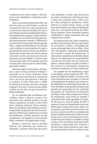 ABORDAGEM PSICODINÂMICA DO PACIENTE BORDERLINE



compareceu por pouco tempo e desistiu,                        mais frequentar a escola e que não gostava
assim como abandonou o tratamento medi-                       de comer a comida que a mãe fazia em casa,
camentoso.                                                    e Joana não conseguia fazer a filha escu-
    Após o nascimento da primeira filha, sua                  tar e não conseguia se pronunciar: ambas
mãe foi morar em outro Estado, e a mãe de                     falavam ao mesmo tempo. Joana, se não
Leonardo foi morar em outra casa para que                     fosse interrompida, iria contar da intimidade
o casal tivesse mais privacidade. Em meio a                   entre ela e seu marido na frente das filhas.
um ambiente familiar tumultuado por brigas e                  Nesse momento, foram retomadas algumas
desentendimentos conjugais, Joana começou                     combinações e dadas orientações para que
a trabalhar em uma fábrica de balas para aju-                 comparecesse sozinha.
dar financeiramente o marido, e a filha ficava                    Na segunda entrevista, Joana compareceu
em uma creche. Joana engravidou da segunda                    sozinha e, de uma forma ansiosa, contou parte
filha e, ainda inconformada por ter deixado                   de sua história e referiu a dificuldade que
o pai verdadeiro, resolveu procurá-lo após o                  estava enfrentado para criar as filhas. Falou
nascimento da menina. Deixou sua família e                    sem interrupções e apresentou dificuldade
foi procurar seu pai. Após encontrá-lo, passou                em respeitar o tempo do atendimento. A
uma noite com ele, conversou com seu avô,                     cada semana, puderam ser percebidos alguns
presenciou seu pai bêbedo e retornou para                     aspectos de organização no comportamento
sua casa onde, junto com Leonardo, resolveu                   e no discurso de Joana, mas no setting tera-
ir morar junto com seu pai em outro Estado,                   pêutico, sempre tentava exceder o horário e
para poder cuidá-lo.                                          não escutava as intervenções, mostrava-se
    Moraram alguns meses juntos e desistiu,                   resistente a mudanças e se irritava facilmente.
pois o pai de Joana continuou bebendo e                           No segundo mês de atendimento, surgiu
pousando na rua. Nesse momento, Joana                         a necessidade, junto à equipe do PSF - Pro-
reconheceu que a teimosia de ir morar junto                   grama de Saúde da Família, de realizar uma
com o pai era só para provocar a mãe que                      visita domiciliar para averiguar se estavam
os separara. O casal voltou para a cidade                     conseguindo pôr em prática o que vinha sen-
da família de Leonardo, mas não conseguiu                     do trabalhado nos atendimentos realizados no
emprego e teve que ir morar em uma cidade                     Posto de Saúde, desde questões de higiene até
vizinha, em um sitio, em que Leonardo tra-                    questões de organização da casa, separação
balha atualmente.                                             dos quartos, etc.. Na primeira vez em que foi
    Ao ser chamada para atendimento psi-                      marcada a visita, Joana compareceu no local
cológico, faltou à primeira sessão, e foi                     de atendimento como forma de impedir a
necessária uma segunda tentativa em que                       visita domiciliar, sendo agendada nova data.
Joana compareceu, levando as duas filhas                      No dia da nova visita da equipe do PSF, o
para a primeira entrevista. Nessa situação,                   esposo de Joana foi chamado para conversar.
pôde ser percebida a dificuldade de escuta e                  Referiu que a esposa estava mais calma com
compreensão da paciente, pois lhe foi orien-                  as meninas, que ainda se irritava muito, mas
tado por telefone que comparecesse no local                   já estava um pouco melhor; as condições de
de atendimento, sozinha: primeiro, ela não                    higiene também melhoraram. Pôde ser nota-
compareceu e, na segunda vez, levou as duas                   do que, com a visita, Joana parece ter se mo-
filhas, retratando a desorganização vivida.                   tivado mais para realizar os cuidados consigo
                                                              mesma e com sua família, mostrando menos
    Durante a entrevista, Joana e sua filha                   resistência e expressando suas vivências e
falavam dos problemas que vinham en-                          de uma forma menos defensiva, pois, antes
frentando. A menina referia que não queria                    da visita domiciliar, Joana se mostrava mais

PERSPECTIVA, Erechim. v.34, n.128, p.133-149, dezembro/2010                                              143
 
