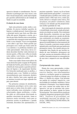 Tisciane Ferraz Pasini - Jarbas Dametto




agressiva durante os atendimentos. Seu tra-      paciente respondia: “jamais vou lá na frente
tamento se prolongou por cinco meses, com        pedir medicamento para piolho”, e associava
bom vínculo da paciente, sendo interrompido      a medicação para os piolhos com veneno, que
por questões administrativas da Unidade de       poderia matar a filha mais nova, sendo que,
Saúde na qual era atendida.                      assim, deixava a situação como estava, mas
                                                 aos poucos, sem admitir verbalmente, Joana
Evolução do caso Joana                           começou a ter atitudes que lhe proporciona-
                                                 ram melhor qualidade de vida.
    Após uma primeira sessão, tardia e con-
                                                     Até a interrupção do tratamento, persistiu
turbada, foi preciso trabalhar questões de
                                                 a instabilidade emocional, notada principal-
higiene e cuidado pessoal. Joana relatou que
                                                 mente em relação ao marido. Eles continuam
o principal motivo que fazia sua filha mais
                                                 tendo discussões, momentos em que Joana
velha não querer frequentar a escola, era o
                                                 toma atitudes agressivas e pondo em dúvida
fato de que toda a família estava com piolhos,   seus sentimentos em relação ao casamento.
e a paciente não conseguia tomar uma atitude     Um aspecto importante a ser analisado é que,
frente a essa situação. Ficava envergonhada      apesar da instabilidade do relacionamento de
e sem saber o que fazer. Outra questão que       Joana e Leonardo, a paciente sempre acabou
preocupava era o medo que Joana sentia de        optando pela conciliação para que pudessem
ir ao dentista e os problemas dentários que      permanecer juntos. Seu marido pareceu de-
vinha apresentando. Além disso, havia evi-       sempenhar uma função de ego auxiliar ao,
dente desordem familiar: todos dormiam no        dentro de suas limitações, permanecer em
mesmo quarto, a filha mais velha era tratada     seu lado, mesmo em momentos difíceis e de
como adulta e sem limites, e a relação das       conflito, buscando minorar as consequências
duas irmãs era sempre de conflito.               de seus atos e ampará-la em suas dificulda-
    Todos esses dados foram motivadores da       des.
visita domiciliar junto à equipe do Programa
de Saúde da Família, para oferecer e orientar    Compreensão dos casos
a família de Joana quanto a questões primor-
diais de higiene e de organização familiar.          Diante dos casos apresentados, eviden-
Foi fornecida medicação para os piolhos, e       ciam-se formas caóticas de organização e
orientação para o uso. Também se realizou        convívio familiar, com relacionamentos
encaminhamento para tratamento dentário          instáveis e oscilações quanto ao sentimento
                                                 e forma de apego em relação ao cônjuge, aos
de toda a família, bem como sugerido que
                                                 filhos e à família de origem. Está presente
as meninas tivessem um lugar separado dos
                                                 um padrão de condutas impulsivas, com
pais, para dormir.
                                                 necessidade de resultados imediatos e baixa
    Nas primeiras semanas de atendimento,        tolerância à frustração. Essa impulsividade,
o tratamento psicológico serviu como uma         por vezes, assume um caráter auto ou alo-
ponte para as outras áreas da saúde e, após      agressivo, em que as pacientes não conse-
serem realizadas essas orientações e serem       guem ponderar os danos, agindo de forma
solucionados alguns problemas, o traba-          inconsequente. Tais características justificam
lho pôde ser efetivamente direcionado às         a hipótese diagnóstica proposta pela CID10,
questões emocionais da paciente. Joana se        F60.3, Transtorno de personalidade com
mostrava muito resistente: trazia para as        instabilidade emocional, do sub-tipo “bor-
primeiras sessões os problemas e, quando         derline” (ORGANIZAÇÃO MUNDIAL DE
orientada, discordava dos apontamentos. A        SAÚDE, 1993).


144                                                 PERSPECTIVA, Erechim. v.34, n.128, p.133-149, dezembro/2010
 