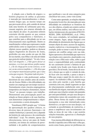 ABORDAGEM PSICODINÂMICA DO PACIENTE BORDERLINE



     A relação com a família de origem e a                    que justificam o uso de uma categoria para
história pregressa de ambas as pacientes                      classificar tais casos, como visto acima.
é marcada por desentendimentos e afasta-                          Como antes apontado, as relações objetais
mentos longos que, ao mesmo tempo em                          do paciente borderline são marcadas por uma
que provocam alívio, pelo sentido de deixar                   dificuldade em estabelecer as fronteiras do
toda uma história de sofrimento para trás,                    eu e dos objetos, criando um cenário caótico
causam angústia, por estarem afastados de                     que, em última análise, terá reflexos nas re-
seus objetos de amor. As pacientes referem                    lações interpessoais dos pacientes (FIGUEI-
constante dúvida quanto ao que sentem                         REDO, 2000; KERNBERG, et.al. 1996).
pelos seus companheiros e familiares, o                       Nos casos estudados, tal realidade aparece
que contribui para a dificuldade em ter um                    como ataques, fugas, apego inseguro com
relacionamento mais equilibrado. Dentre as                    dificuldade de afastamento das figuras que se
manifestações verbais que expressam o modo                    tornam objeto de amor, acessos de angústia,
ambivalente como se organizam as relações                     reações explosivas e inconsequentes. Como
objetais nesses quadros, podem-se destacar                    exemplo, pode-se tomar o caso de Joana que
alguns fragmentos do discurso de Joana,                       expressa um conflito antigo com sua mãe,
proferidos em uma sessão em que ela fala                      figura opressora e dissimulada que reprovava
de seu marido, suas filhas e de uma atividade                 sua relação com o parceiro, atualizando-o na
que gosta de realizar (pintar): “Se não é meu,                relação com a filha mais velha, sobre a qual
não é de ninguém. (...) Não quero deixar as                   recai a responsabilidade pela continuidade
meninas, e se tiver que deixar, prefiro matar.                de seu casamento (existe a fantasia de que
(...) Se ele chega perto eu me estresso, se ele               o marido teria ficado com Joana devido à
sai, eu me estresso também. (...) Ele disse que               gravidez). De tal modo, Joana deixa de assu-
vai comprar material para pintar, que é uma                   mir o desejo que se opõe à vontade da mãe,
coisa que eu gosto. Vou pintar tudo de preto.”                de ficar com seu marido, e passa a atacar a
     Em relação à vida profissional, ambas                    filha que ocupa o papel de elo entre ela e o
desistiram de seus estudos antes da conclu-                   esposo. Ao maltratar a filha, a paciente nega
são do Ensino Médio e têm dificuldades em                     seu afeto pelo marido e pela família que
manter um emprego por um tempo razoável.                      construiu com este, dando segmento ao tipo
Normalmente criam vínculos empregatícios                      de relacionamento estabelecido entre ela e
temporários em funções elementares, fazem                     sua família de origem, marcado por conflitos,
“bicos” ou passam tempos sem trabalho.                        sendo que suas relações sempre são pautadas
Demonstram uma preocupação pueril em                          por uma parcialidade, em que seus desejos e
relação ao futuro próprio e de suas famílias,                 sentimentos nunca são assumidos por com-
sem demonstrar comprometimento e objeti-                      pleto. Dessa forma ela expõe a submissão
vos consistentes a serem alcançados.                          masoquista a essa mãe internalizada como
     Tenenbaum (2007) propõe que “A forma                     destrutiva e, ao opor-se aos seus desejos, vai
de apresentação dos quadros clínicos, os                      cortando as possibilidades de realizá-los, e
diversos tipos de psicoses funcionais e de                    passa a empobrecer seus investimentos em
estados fronteiriços, é pessoal, isto é, depende              todas as áreas de sua vida, o que acarreta
da história de cada pessoa e da constituição                  relações truncadas, agressivas e a frustração
individual.” (s/p). No entanto, apesar das                    de seus projetos.
idiossincrasias, tem-se um pano de fundo                          Essa mesma dificuldade de diferenciar-se
correlato, em termos de estrutura de perso-                   da mãe é repetida com a filha mais velha que,
nalidade e de padrão de comportamentos                        assim como Joana, parece ter problemas em

PERSPECTIVA, Erechim. v.34, n.128, p.133-149, dezembro/2010                                             145
 