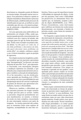 Tisciane Ferraz Pasini - Jarbas Dametto




discriminar-se, chegando a ponto de falarem      borréica. Nota-se que tal experiência remete
ao mesmo tempo, sem poder marcar seus es-        à dificuldade de separação do objeto, vivida
paços. Esse panorama evidencia o quanto as       por tais pacientes, bem como à dificuldade
relações traumáticas obstaculizam o processo     em preservá-los ao afastamento físico dos
de diferenciação, estabelecendo processos de     sujeitos que, no momento, ocupam a posi-
identificação em que um, ao atribuir ao outro    ção de objeto (KERNBERG, et.al. 1991).
conteúdos que são seus, cria amarras psíqui-     Nessas circunstâncias, como intervenção
cas de submissão e dependência emocional         para viabilizar um término de sessão menos
(GREEN,1990).                                    desestruturante, era retomado o horário da
    Já Luiza apresenta uma ambivalência de       próxima sessão, como forma de sustentar o
sentimentos em relação à filha, sendo que,       vínculo estabelecido.
mesmo quando percebe conscientemente sua             Foi frequente o aparecimento de falas de
violência com ela e reprova tal atitude, não     desvalorização do tratamento e do profissio-
consegue parar de agir de forma descontro-       nal. Luiza, por exemplo, afirmava: “acho que
lada. Tendo como exemplo sua própria mãe,        estar aqui não vai mudar muita coisa, venho
ela afirma “eu não quero ser como ela, se        porque não tenho muitas amizades e sair um
ela tinha problemas e descontava em mim,         pouco de casa pode me fazer bem”. Tais falas
não quero descontar meus problemas em            parecem ter o sentido tanto de reviver a situ-
minha filha”; no entanto, continua a repetir     ação com os familiares quanto de provocar
a sua vivência traumática, agora na posição      uma reação desmedida do terapeuta - um teste
de agressora.                                    para ver até que ponto o vínculo estabelecido
                                                 sobrevive aos ataques. Essas condutas pro-
    Em relação ao processo terapêutico, pode-
                                                 vocam reações de contratransferência como
se considerar que tais pacientes apresentam
                                                 desordem, exaustão, incômodo, o que acaba
uma “desorganização” no discurso, um tanto
                                                 por exigir maior esforço, sendo necessária
diferente de uma fala “livre”, pois apresenta-
                                                 perspicácia para perceber o que o paciente
se fracionada, com interrupções abruptas         está tentando comunicar. Esse ataque ao
e mudanças repentinas de conteúdo, o que         terapeuta é esperado em tais quadros, como
dificulta uma compreensão da história do su-     apontado pelos autores citados na revisão
jeito e também a colocação de interpretações.    sobre a psicoterapia psicanalítica do paciente
Aí se faz necessário o uso da clarificação,      borderline. A compreensão dessa problemáti-
como apontado por Kernberg et.al. (1991),        ca viabilizou o manejo adequado da situação
que consiste em criar a possibilidade de uma     e, assim, obtiveram-se o fortalecimento do
interpretação através do convite à exploração    vínculo e a emergência de mais conteúdos
de pontos do discurso que apresentam con-        significativos.
tradições, lacunas e obscuridades.
                                                     Outra reação contratransferencial impor-
    Observa-se, também, a dificuldade que        tante está relacionada ao desejo de propor-
tais pacientes possuem em ocupar somente         cionar ao paciente maior organização à sua
o tempo previsto para as sessões. Ambas          vida, de “resolver� os seus problemas. Isso
as pacientes chegavam pontualmente aos           surge frente ao estado caótico em que elas se
seus atendimentos; no entanto, o término         encontram, tanto em suas vidas emocionais
de sessão era mais complexo, necessitando        quanto materiais. Estado caótico, esse, que se
de uma interrupção ostensiva por parte da        atualiza em cada sessão. Nesses momentos,
terapeuta. As sessões pareciam não acabar,       cabe eleger prioridades e se conter quanto
pois os momentos finais eram repletos de         aos demais aspectos, pois as pacientes de-
angústias, acompanhadas de uma fala ver-         monstram limitações quanto à capacidade


146                                                 PERSPECTIVA, Erechim. v.34, n.128, p.133-149, dezembro/2010
 