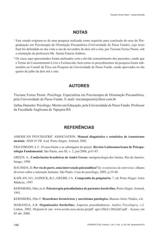 Tisciane Ferraz Pasini - Jarbas Dametto




                                              NOTAS
¹ Este estudo originou-se de uma pesquisa realizada como requisito para conclusão do urso de Pós-
  graduação em Psicoterapia de Orientação Psicanalítica (Universidade de Passo Fundo), cujo texto
  final foi defendido no dia vinte e um de novembro de dois mil e oito, por Tisciane Ferraz Pasini, sob
  a orientação da professora Ms. Suraia Estacia Ambros.
² Os casos aqui apresentados foram analisados com o devido consentimento dos pacientes, sendo que
  o Termo de Consentimento Livre e Esclarecido, bem como os procedimentos da pesquisa foram sub-
  metidos ao Comitê de Ética em Pesquisa da Universidade de Passo Fundo, sendo aprovados no dia
  quatro de julho de dois mil e oito.



                                           AUTORES

Tisciane Ferraz Pasini: Psicóloga. Especialista em Psicoterapia de Orientação Psicanalítica,
pela Universidade de Passo Fundo. E-mail: tiscianepasini@ibest.com.br
Jarbas Dametto: Psicólogo. Mestre em Educação, pela Universidade de Passo Fundo. Professor
da Faculdade Anglicana de Tapejara-RS




                                       REFERÊNCIAS

AMERICAN PSYCHIATRIC ASSOCIATION. Manual diagnóstico e estatístico de transtornos
mentais- DSM-IV-TR. 4.ed. Porto Alegre: Artmed, 2002.
FIGUEIREDO, L.C. O caso-limite e as sabotagens do prazer. Revista Latinoamericana de Psicopa-
tologia Fundamental. São Paulo, ano III, v. 2, jun/2000, p.61-87.
GREEN, A.. Conferências brasileiras de André Green: metapsicologia dos limites. Rio de Janeiro:
Imago, 1990.
HAUSSEN, D. Per via de porre, uma intervenção psicanalítica? In: (com)textos de entrevista: olhares
diversos sobre a interação humana. São Paulo: Casa do psicólogo, 2005, p.35-48.
KAPLAN, H.I.; SADOCK, B.J.; GREBB, J.A.. Compendio de psiquiatria. 7. ed. Porto Alegre: Artes
Médicas, 1997.
KERNBERG, Otto; et.al. Psicoterapia psicodinâmica de pacientes borderline. Porto Alegre: Artmed,
1991.
KERNBERG, Otto F. Desordenes fornteirizos y narcisismo patologico. Buenos Aires: Paidos, s/d.
MARANGA, A.R. Organizações borderline: Aspectos psicodinâmicos. Análise Psicológica, v.2.
Lisboa, 2002. Disponível em: www.scielo.oces.mctes.pt/pdf/ aps/v20n2/v20n2a03.pdf . Acesso em
05 abr. 2008.


148                                                       PERSPECTIVA, Erechim. v.34, n.128, p.133-149, dezembro/2010
 