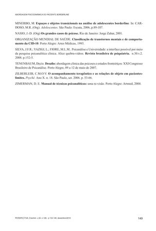 ABORDAGEM PSICODINÂMICA DO PACIENTE BORDERLINE



MINERBO, M. Espaços e objetos transicionais na análise de adolescentes borderline. In: CAR-
DOSO, M.R. (Org). Adolescentes. São Paulo: Escuta, 2006, p.89-107.
NASIO, J.-D. (Org) Os grandes casos de psicose. Rio de Janeiro: Jorge Zahar, 2001.
ORGANIZAÇÃO MUNDIAL DE SAÚDE. Classificação de transtornos mentais e de comporta-
mento da CID-10. Porto Alegre: Artes Médicas, 1993.
SILVA, J.F.R.; YAZIGI, L.; FIORE, M.L.M.. Psicanálise e Universidade: a interface possível por meio
da pesquisa psicanalítica clínica. Alice quebra-vidros. Revista brasileira de psiquiatria. n.30.v.2.
2008. p.152-5.
TENENBAUM, Decio. Desafio: abordagem clínica das psicoses e estados fronteiriços. XXI Congresso
Brasileiro de Psicanálise. Porto Alegre, 09 a 12 de maio de 2007.
ZILBERLEIB, C.M.O.V. O acompanhamento terapêutico e as relações de objeto em pacientes-
limites. Psychê. Ano X. n. 18. São Paulo, set. 2006. p. 53-66.
ZIMERMAN, D. E. Manual de técnicas psicanalíticas: uma re-visão. Porto Alegre: Artmed, 2004.




PERSPECTIVA, Erechim. v.34, n.128, p.133-149, dezembro/2010                                     149
 