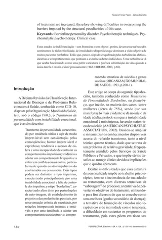 Tisciane Ferraz Pasini - Jarbas Dametto




                of treatment are increased, therefore showing difficulties in overcoming the
                barriers imposed by the structural peculiarities of this case.
                Keywords: Borderline personality disorder. Psychotherapic techniques. Psy-
                choanalytic psychotherapy. Clinical case.

                Estes estados de indiferenciação – sem fronteiras e sem objeto-, porém, devem estar na base dos
                sentimentos de tédio e futilidade, de irrealidade e desperdício que dominam a vida subjetiva de
                muitos pacientes borderline. Tédio que, parece, só pode ser quebrado pelas turbulências afetivas,
                ideativas e comportamentais que pontuam a existência destes indivíduos. Uma turbulência vã
                que acaba funcionando como uma pobre caricatura e patética substituição da vida quando a
                única tarefa é existir, existir penosamente (FIGUEIREDO, 2000, p.86).


                                                                   endendo tentativas de suicídio e gestos
                                                                   suicidas (ORGANIZAÇÃO MUNDIAL
                                                                   DE SAÚDE, 1993, p.200-1).
Introdução
                                                             Este artigo se ocupa do segundo tipo des-
                                                         crito, também conhecido como Transtorno
   A Décima Revisão da Classificação Inter-
                                                         de Personalidade Borderline, ou fronteiri-
nacional de Doenças e de Problemas Rela-
                                                         ço, que incide, na maioria dos casos, sobre
cionados à Saúde, conhecida como CID-10,
                                                         mulheres (cerca de 75%), sendo que sua
disposta pela Organização Mundial da Saúde,
                                                         manifestação mais evidente se dá no início da
tem, sob o código F60.3, o Transtorno de
                                                         idade adulta, período em que a instabilidade
personalidade com instabilidade emocional,
                                                         emocional é mais intensa, havendo maior ris-
que é assim descrito:
                                                         co de suicídio (AMERICAN PSYCHIATRIC
       Transtorno de personalidade caracteriza-          ASSOCIATION, 2002). Buscou-se ampliar
       do por tendência nítida a agir de modo            e sistematizar os conhecimentos disponíveis
       imprevisível sem consideração pelas               acerca do referido transtorno, tanto a nível
       conseqüências; humor imprevisível e               teórico quanto técnico, dado que se trata de
       caprichoso; tendência a acessos de có-            um problema de relativa gravidade, frequen-
       lera e uma incapacidade de controlar os           temente atendido pelos Serviços de Saúde
       comportamentos impulsivos; tendência a            Públicos e Privados, e que impõe sérios de-
       adotar um comportamento briguento e a
                                                         safios ao manejo clínico devido a implicações
       entrar em conflito com os outros, particu-
                                                         que o quadro apresenta.
       larmente quando os atos impulsivos são
       contrariados ou censurados. Dois tipos                Dentre as dificuldades que essa estrutura
       podem ser distintos: o tipo impulsivo,            de personalidade impõe ao trabalho psicote-
       caracterizado principalmente por uma              rápico, tem-se a inconstância de sua adesão
       instabilidade emocional e falta de contro-        ao tratamento, com diversas tentativas de
       le dos impulsos; e o tipo “borderline”, ca-       “sabotagem” do processo; a tentativa de per-
       racterizado além disto por perturbações           verter os objetivos do tratamento, utilizando-
       da auto-imagem, do estabelecimento de             o para fins diversos do que se concebe como
       projetos e das preferências pessoais, por         uma melhora (ganho secundário da doença);
       uma sensação crônica de vacuidade, por            a tentativa de formação de vínculos não te-
       relações interpessoais intensas e instá-          rapêuticos e de intimidade com o terapeuta;
       veis e por uma tendência a adotar um              a dificuldade em sustentar os progressos do
       comportamento autodestrutivo, compre-             tratamento, pois estes põem em risco seu


134                                                          PERSPECTIVA, Erechim. v.34, n.128, p.133-149, dezembro/2010
 