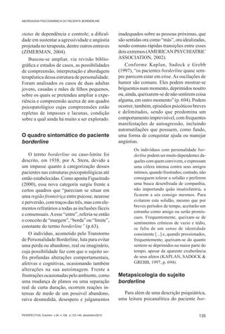 ABORDAGEM PSICODINÂMICA DO PACIENTE BORDERLINE



status de dependência e controle; a dificul-                  inadequados sobre as pessoas próximas, que
dade em sustentar a agressividade e angústia                  são sentidas ora como “más”, ora idealizadas,
projetada no terapeuta, dentre outros entraves                sendo comuns rápidas transições entre esses
(ZIMERMAN, 2004).                                             dois extremos (AMERICAN PSYCHIATRIC
    Buscou-se ampliar, via revisão biblio-                    ASSOCIATION, 2002).
gráfica e estudos de casos, as possibilidades                    Conforme Kaplan, Sadock e Grebb
de compreensão, interpretação e abordagem                     (1997), “os pacientes borderline quase sem-
terapêutica dessa estrutura de personalidade.                 pre parecem estar em crise. As oscilações de
Foram analisados os casos de duas adultas                     humor são comuns. Eles podem mostrar-se
jovens, casadas e mães de filhos pequenos,                    briguentos num momento, deprimidos noutro
sobre os quais se pretendeu ampliar a expe-                   ou, ainda, queixarem-se de não sentirem coisa
riência e compreensão acerca de um quadro                     alguma, em outro momento” (p. 694). Podem
psicopatológico cujas compreensões estão                      ocorrer, também, episódios psicóticos breves
repletas de impasses e lacunas, condição                      e delimitados, sendo que predomina um
sobre a qual ainda há muito a ser explorado.                  comportamento imprevisível, com frequentes
                                                              manifestações de autoagressão, incluindo
                                                              automutilações que possuem, como fundo,
O quadro sintomático do paciente                              uma forma de conquistar ajuda ou manejar
borderline                                                    angústias.
                                                                      Os indivíduos com personalidade bor-
   O termo borderline ou caso-limite foi                              derline podem ser muito dependentes da-
descrito, em 1938, por A. Stern, devido a                             queles com quem convivem, e expressam
um impasse quanto à categorização desses                              uma cólera intensa contra seus amigos
pacientes nas estruturas psicopatológicas até                         íntimos, quando frustrados; contudo, não
então estabelecidas. Como aponta Figueiredo                           conseguem tolerar a solidão e preferem
(2000), essa nova categoria surgiu frente a                           uma busca desenfreada de companhia,
certos quadros que “pareciam se situar em                             não importando quão insatisfatória, a
uma região fronteiriça entre psicose, neurose                         ficarem a sós consigo mesmos. Para
e perversão, com traços das três, mas com ele-                        evitarem esta solidão, mesmo que por
                                                                      breves períodos de tempo, aceitarão um
mentos refratários a todas as inclusões fáceis
                                                                      estranho como amigo ou serão promís-
e consensuais. A esse “entre”, referia-se então
                                                                      cuos. Frequentemente, queixam-se de
o conceito de “margem”, “borda” ou “limite”,
                                                                      sentimentos crônicos de vazio e tédio,
constante do termo borderline” (p.63).                                se falta de um senso de identidade
   O indivíduo, acometido pelo Transtorno                             consistente [...] e, quando pressionados,
de Personalidade Borderline, luta para evitar                         frequentemente, queixam-se do quanto
uma perda ou abandono, real ou imaginário,                            sentem-se deprimidos na maior parte do
cuja possibilidade faz com que o sujeito so-                          tempo, apesar da aparente exuberância
fra profundas alterações comportamentais,                             de seus afetos (KAPLAN, SADOCK &
afetivas e cognitivas, ocasionando também                             GREBB, 1997, p. 694).
alterações na sua autoimagem. Frente a
frustrações ocasionadas pelo ambiente, como                   Metapsicologia do sujeito
uma mudança de planos ou uma separação                        borderline
real de curta duração, ocorrem reações in-
tensas de medo de um possível abandono,                         Para além de uma descrição psiquiátrica,
raiva desmedida, desespero e julgamentos                      uma leitura psicanalítica do paciente bor-


PERSPECTIVA, Erechim. v.34, n.128, p.133-149, dezembro/2010                                                135
 