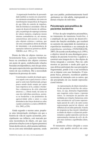 ABORDAGEM PSICODINÂMICA DO PACIENTE BORDERLINE



            A organização borderline de personali-            que esse padrão, predominantemente hostil
           dade também se mostra em característi-             ,permanece na vida adulta, impregnando as
           cas estruturais secundárias, tais como em          demais relações do indivíduo.
           manifestações inespecíficas de fraqueza
           do ego (falta de controle de impulsos,
           falta de tolerância à ansiedade e falta de         Psicoterapia psicanalítica de
           canais de desenvolvimento de sublima-              pacientes borderline
           ção), na patologia do superego (sistemas
           de valores imaturos, exigências morais                 O foco da ação terapêutica psicanalítica,
           internas contraditórias ou, até mesmo,             no tratamento do transtorno borderline, é
           características anti-sociais) e nas rela-          a ampliação do ego através do desenvolvi-
           ções objetais crônicas e caóticas, que             mento das funções atrofiadas, que resultará
           são uma conseqüência direta da difusão             no aumento da capacidade de mentalizar as
           de identidade e da predominância de                experiências traumáticas e na contenção de
           operações defensivas primitivas (KER-              experiências correlatas (TENENBAUM,
           NBERG, et.al. 1991, p. 17).                        2007). De acordo com Kernberg et.al. (1991),
    Diante da falta de objetos internos su-                   o objetivo inicial de uma abordagem psico-
                                                              terápica do paciente borderline é ajudá-lo a
ficientemente bons, o paciente borderline
                                                              construir uma imagem de si e dos objetos de
busca na constância dos objetos externos
                                                              forma integrada e coerente. Para tal, cabe
um ponto de apoio, estabelecendo relações
                                                              mostrar ao paciente o modo pelo qual as
baseadas em dependência, mais do que amor,
                                                              suas defesas participam das suas percepções
das quais espera decisões que determinem os
                                                              fragmentadas, pondo à luz a sua resistência
rumos de sua existência. Daí a necessidade
                                                              em se deparar com suas limitações. O tera-
imperiosa da presença do outro.
                                                              peuta busca, primeiro, reconhecer padrões
           Constituindo o modelo de relação agres-            recorrentes de interação com os outros, que
           siva aquele com o qual cresceu e com o             são precipitados do seu mundo representa-
           qual se sente mais familiarizado, porque           cional interno.
           pouco amado desde sempre por quem
           mais importava sê-lo, conduz o border-                      As representações de objeto internaliza-
           line a distanciar-se do ciclo relacional                   da dos pacientes borderline são carica-
           amoroso. (...) Deste modo, tal como no                     turas, ou seja, distorções fragmentadas
           caso dos indivíduos psicóticos, assiste-                   que exageram certos traços e ignoram
           se no borderline a um predomínio da                        outros. As interações do paciente são
                                                                      moldadas por relações fantasiosas entre
           agressividade sobre o amor e a uma
                                                                      uma caricatura do self (como represen-
           dominância das forças destrutivas sobre
                                                                      tação parcial do self) e do outro (como
           o poder construtivo e criativo (MARAN-
                                                                      representação parcial de objeto), sob
           GA, 2002, p.220).
                                                                      influência de um afeto particular. A tarefa
    Ainda segundo o mesmo autor, propõe-                              do terapeuta na fase inicial é identificar
se uma interpretação etiológica em que a                              as díades de objeto e self parciais predo-
história de vida do sujeito acometido, prin-                          minantes e ajudar o paciente a uni-las em
                                                                      representações internas de self e de ob-
cipalmente sua infância, está marcada por
                                                                      jeto mais realistas e equilibradas (idem,
uma inconstância de objeto, em que suas
                                                                      p.100).
primeiras relações (com as figuras parentais)
foram desfavoráveis, afetivamente indiferen-                     O tratamento clínico dirigido a esses
tes ou com uma intimidade aparente, sendo                     pacientes, cujo quadro envolve um com-


PERSPECTIVA, Erechim. v.34, n.128, p.133-149, dezembro/2010                                                 137
 
