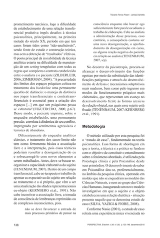 Tisciane Ferraz Pasini - Jarbas Dametto




prometimento narcísico, logo a dificuldade                 consciência enquanto não houver ego
de estabelecimento de uma relação transfe-                 suficientemente forte para levar adiante o
rencial produtiva impôs desafios à técnica                 trabalho de elaboração. Cabe ao analista
psicanalítica, principalmente, na primeira                 a administração desse processo, caso
metade do século XX, período em que tais                   contrário, a consequência costuma ser
casos foram tidos como “não-analisáveis”,                  uma nova desorganização, o aprofun-
                                                           damento da desorganização em curso,
sendo fonte de estudo e construção teórica,
                                                           ou alguma reação negativa do paciente
mas sem a obtenção de “resultados” efetivos.
                                                           em relação ao analista (TENENBAUM,
O ponto principal da inviabilidade da técnica
                                                           2007, s/p).
analítica estaria na dificuldade de manuten-
ção de um setting terapêutico com todas as            No decorrer da psicoterapia, procura-se
regras que compõem o contrato estabelecido        alcançar o desenvolvimento das funções
entre o analista e o paciente (ZILBERLEIB,        egoicas por meio da substituição das identi-
2006; ZIMERMAN, 2004). “A precariedade            ficações patógenas e através do desenvolvi-
dos limites dos espaços psíquicos coloca no       mento de defesas e mecanismos adaptativos
tratamento dos borderline uma permanente          mais maduros, bem como pelo ingresso em
questão de distância: o manejo da distância       modos de funcionamento psíquico mais
nos jogos transferenciais e contratrans-          elaborados, que representam um avanço no
ferenciais é essencial para a criação dos         desenvolvimento frente às formas arcaicas
espaços [...] em que um psiquismo possa           de relação objetal, nas quais esse sujeito está
se estruturar”(FIGUEIREDO, 2000, p.67).           fixado (TENENBAUM, 2007; KERNBERG
Desse modo, o paciente imprime, sobre o           et.al., 1991).
enquadre estabelecido, uma permanente
pressão, correlata à dinâmica de seu conflito,
impregnada por sentimentos agressivos e           Metodologia
temores de abandono.
    Diferentemente do enquadre analítico              O método utilizado por esta pesquisa foi
clássico, o tratamento dos casos-limite não       o “estudo de caso”, fundamentado na teoria
tem como ferramenta básica a associação           psicanalítica. Essa forma de abordagem em
livre e a interpretação, pois essas técnicas      que a teoria, a técnica e a prática se fundem
poderiam ressaltar a desorganização do eu         com o objetivo de constituir o entendimento
e sobrecarregá-lo com novos elementos a           sobre o fenômeno abordado, é utilizada pela
serem trabalhados. Antes, deve-se buscar re-      Psicologia clínica e pela Psicanálise desde
organizar a capacidade elaborativa do sujeito     seus primórdios. O desenvolvimento do saber
(TENENBAUM, 2007). Dentro de um campo             em Psicanálise deu-se, preferencialmente,
transferencial, cabe ao terapeuta o trabalho de   no âmbito da pesquisa clínica, operando em
apontar as expectativas do sujeito em relação     moldes que não se enquadram ao modelo das
ao tratamento e a si próprio, que vêm a ser       Ciências Naturais, e nem ao grupo das Ciên-
uma atualização das díades representacionais      cias Humanas, inaugurando um novo modelo
eu-objeto (KERNBERG et.al., 1991). Não            investigativo em que o sujeito e o objeto
cabe incentivar a associação livre, a tomada      estabelecem uma relação dialética - situação
de consciência de lembranças reprimidas ou        presente naquilo que se denomina estudo de
de complexos inconscientes, pois.                 caso (SILVA, YAZIGI & FIORE, 2008).
        não se deve favorecer a entrada de            Conforme Nasio (2001), o estudo de caso
        mais processos primários de pensar na     retrata uma experiência única vivenciada no


138                                                  PERSPECTIVA, Erechim. v.34, n.128, p.133-149, dezembro/2010
 