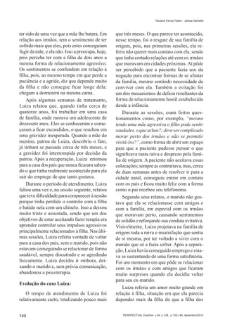 Tisciane Ferraz Pasini - Jarbas Dametto




ter sido de uma vez que a mãe lhe batera. Em      que três meses. O que parece ter acontecido,
relação aos irmãos, tem o sentimento de ter       nesse tempo, foi o resgate de sua família de
sofrido mais que eles, pois estes conseguiam      origem, pois, nas primeiras sessões, ela re-
fugir da mãe, e ela não. Isso a preocupa, hoje,   feria não querer mais contato com ela, sendo
pois percebe ter com a filha de dois anos a       que tinha cortado relações até com os irmãos
mesma forma de relacionamento agressivo.          que moravam em cidades próximas. Aí pôde
Os sentimentos se confundem em relação à          ser percebido que a paciente fazia uso da
filha, pois, ao mesmo tempo em que perde a        negação para encontrar formas de se afastar
paciência e a agride, diz que depende muito       da família, mesmo sentindo necessidade de
da filha e não consegue ficar longe dela:         conviver com ela. Também a evitação foi
chegam a dormirem na mesma cama.                  um dos mecanismos de defesa resultantes da
    Após algumas semanas de tratamento,           forma de relacionamento hostil estabelecido
Luiza relatou que, quando tinha cerca de          desde a infância.
quatorze anos, foi trabalhar em uma casa              Durante as sessões, eram feitos ques-
de família, onde morava um adolescente de         tionamentos como, por exemplo, “mesmo
dezessete anos. Eles se conheceram e come-        tendo uma mãe agressiva o filho pode sentir
çaram a ficar escondidos, o que resultou em       saudades, o que achas?; deve ser complicado
uma gravidez inesperada. Quando a mãe do          morar perto dos irmãos e não se permitir
menino, patroa de Luiza, descobriu o fato,        visitá-los?”, como forma de abrir um espaço
já tinham se passado cerca de três meses, e       para que a paciente pudesse pensar o que
a gravidez foi interrompida por decisão da        significava tanta raiva e desprezo pela famí-
patroa. Após a recuperação, Luiza retornou        lia de origem. A paciente não aceitava essas
para a casa dos pais que nunca ficaram saben-     colocações; sempre as contrariava, mas, cerca
do o que tinha realmente acontecido para ela      de duas semanas antes de resolver ir para a
sair do emprego de que tanto gostava.             cidade natal, conseguiu entrar em contato
    Durante o período de atendimento, Luiza       com os pais e ficou muito feliz com a forma
faltou uma vez e, na sessão seguinte, relatou     como o pai recebeu seu telefonema.
que teve dificuldade para comparecer à sessão         Segundo seus relatos, o marido não gos-
porque tinha perdido o controle com a filha       tava que ela se relacionasse com amigos e
e batido nela com um chinelo. Isso a deixou       com a família, em especial com os irmãos
muito triste e assustada, sendo que um dos        que moravam perto, causando sentimentos
objetivos de estar aceitando fazer terapia era    de solidão e reforçando sua conduta evitativa.
aprender controlar seus impulsos agressivos       Visivelmente, Luiza projetava na família de
principalmente relacionados à filha. Nas últi-    origem toda a raiva e insatisfação que sentia
mas sessões, Luiza referia vontade de voltar      de si mesma, por ter voltado a viver com o
para a casa dos pais, sem o marido, pois não      marido que só a fazia sofrer. Após a separa-
estavam conseguindo se relacionar de forma        ção, Luiza havia conseguido emprego e esta-
saudável, sempre discutindo e se agredindo        va se sustentando de uma forma satisfatória.
fisicamente. Luiza decidiu ir embora, dei-        Foi um momento em que pôde se relacionar
xando o marido e, sem prévia comunicação,         com os irmãos e com amigos que ficaram
abandonou a psicoterapia.                         muito surpresos quando ela decidiu voltar
                                                  para seu ex-marido.
Evolução do caso Luiza:
                                                      Luiza referia um amor muito grande em
    O tempo de atendimento de Luiza foi           relação à filha, situação em que ela parecia
relativamente curto, totalizando pouco mais       depender mais da filha do que a filha dos


140                                                  PERSPECTIVA, Erechim. v.34, n.128, p.133-149, dezembro/2010
 
