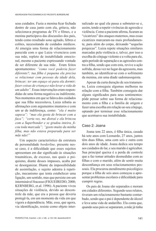 ABORDAGEM PSICODINÂMICA DO PACIENTE BORDERLINE



seus cuidados. Fazia a menina ficar fechada                   nalizado ao qual ela passa a submeter-se e,
dentro de casa junto com ela, gritava, não                    assim, tende a repetir vivências de agressão e
selecionava programas de TV e filmes, e a                     violência. Como a paciente afirma, ficaram as
menina participava das discussões dos pais,                   “cicatrizes” dos ataques maternos, mas essas
tendo como resultado sono agitado, febres e                   cicatrizes marcaram-na mais profundamen-
colites, necessitando de cuidados médicos.                    te, para além do corpo, deixando “sequelas
Aí emergia uma forma de relacionamento                        psíquicas”. Luiza repete situações similares
parecida com o que Luiza vivenciava com                       marcadas pela violência e, talvez, por isso a
sua mãe, repleto de instabilidade emocio-                     escolha do cônjuge violento e a volta para ele,
nal, mesmo a paciente expressando vontade                     após período de separação e as agressões con-
de ser diferente de sua mãe. Eram feitos                      tra a filha, sendo que com esta, revive a ação
apontamentos: “como você poderia fazer                        sofrida, dessa vez no lugar da agressora, mas
diferente?; tua filha é pequena ela precisa                   também, ao identificar-se com o sofrimento
se relacionar com pessoas da idade dela,                      da menina, em uma díade sadomasoquista.
brincar; ter um espaço só para ela dormir;                        Apesar da curta duração de seu tratamen-
fazer coisas de criança e não levar a vida de                 to, Luiza conseguiu algumas melhoras na
um adulto”. Essas intervenções eram respon-                   relação com a filha. Também conseguiu dar
didas de uma forma negativa ou indiferente.                   alguns significados para seus sentimentos:
Nos momentos em que se falava dos cuidados                    pôde pensar sobre sua forma de relaciona-
que sua filha necessitava, Luiza rebatia as                   mento com a filha e a família de origem e
afirmações com argumentos imaturos e com                      fazer uma escolha em relação ao seu cônjuge,
um ar de indiferença, como: “ela é muito                      optando por terminar esse relacionamento
sapeca”; “mas ela gosta de brincar com a                      que acentuava sua instabilidade.
faca”; “certa vez, me distraí e ela brincou
com a Superbonder e se grudou inteira, fi-
cou toda marcada”; “gosto muito da minha                      Caso 2: Joana
filha, mas não estava preparada para ser                          Joana tem 22 anos, é filha única, casada
mãe não!”                                                     há sete anos com Leonardo, 27 anos, juntos
    Um aspecto característico da estrutura                    têm duas filhas, uma com seis e outra com
de personalidade borderline, presente nes-                    dois anos de idade. Joana dedica seu tempo
se caso, é a dificuldade que esses sujeitos                   aos cuidados do lar, e seu marido é agricultor.
apresentam em dar significado às situações                    Sua principal queixa é a perda de controle
traumáticas, de excesso, nas quais o psi-                     que a faz tomar atitudes desmedidas com as
quismo, diante desses impasses, acaba por                     filhas e com o marido, além de sentir muita
se desorganizar. Diante da impossibilidade                    desconfiança em seus relacionamentos pes-
de assimilação, o sujeito adentra à repeti-                   soais. Ela procurou atendimento psicológico
ção, mecanismo que tenta estabelecer uma                      porque a filha de seis anos começou a apre-
ligação, um sentido, mas que persiste em um                   sentar problemas escolares e dificuldade para
interminável fracasso (FIGUEIREDO, 2000;                      cumprir regras.
KERNBERG, et.al. 1996). A paciente viveu                          Os pais de Joana são separados e moram
situações de violência, devido ao descon-                     em cidades diferentes. Segundo seus relatos,
trole da mãe, que era a pessoa que deveria                    tiveram um relacionamento bastante contur-
protegê-la, em um momento da vida em que                      bado, sendo que o pai é dependente de álcool
vigora a dependência. Mãe, essa, que agora,                   e leva uma vida de andarilho. Ela conta que,
via identificação, resiste como objeto inter-                 quando seus pais se separaram, a mãe já tinha


PERSPECTIVA, Erechim. v.34, n.128, p.133-149, dezembro/2010                                              141
 