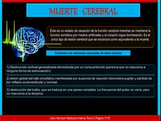 Éste es un estado de cesación de la función cerebral mientras se mantiene la
función somática por medios artificiales y el corazón sigue bombeando. Es el
único tipo de lesión cerebral que se reconoce como equivalente a la muerte.
Contienen tres elementos esenciales de datos clínicos:
1) Destrucción cortical generalizada demostrada por un coma profundo (persona que no reacciona a
ninguna forma de estimulación);
2) lesión global del tallo encefálico manifestada por ausencia de reacción fotomotora pupilar y pérdida de
los reflejos oculovestibular y corneal.
3) destrucción del bulbo, que se traduce en una apnea completa. La frecuencia del pulso no varía, pero
no reacciona a la atropina.
Libro Harrison Medicina Interna Tomo II Página 1718
 