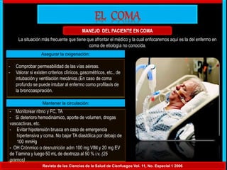 MANEJO DEL PACIENTE EN COMA
Revista de las Ciencias de la Salud de Cienfuegos Vol. 11, No. Especial 1 2006
La situación más frecuente que tiene que afrontar el médico y la cual enfocaremos aquí es la del enfermo en
coma de etiología no conocida.
Asegurar la oxigenación:
- Comprobar permeabilidad de las vías aéreas.
- Valorar si existen criterios clínicos, gasométricos, etc., de
intubación y ventilación mecánica.(En caso de coma
profundo se puede intubar al enfermo como profilaxis de
la broncoaspiración.
Mantener la circulación:
- Monitorear ritmo y FC, TA
- Si deterioro hemodinámico, aporte de volumen, drogas
vasoactivas, etc.
- Evitar hipotensión brusca en caso de emergencia
hipertensiva y coma. No bajar TA diastólica por debajo de
100 mmHg
- OH Crónmico o desnutrición adm 100 mg VIM y 20 mg EV
de Tiamina y luego 50 mL de dextroza al 50 % i.v. (25
gramos)
 