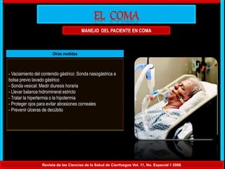 MANEJO DEL PACIENTE EN COMA
Revista de las Ciencias de la Salud de Cienfuegos Vol. 11, No. Especial 1 2006
Otras medidas
- Vaciamiento del contenido gástrico: Sonda nasogástrica a
bolsa previo lavado gástrico
- Sonda vesical: Medir diuresis horaria
- Llevar balance hidromineral estricto
- Tratar la hipertermia o la hipotermia
- Proteger ojos para evitar abrasiones corneales
- Prevenir úlceras de decúbito
 