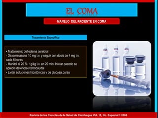 MANEJO DEL PACIENTE EN COMA
Revista de las Ciencias de la Salud de Cienfuegos Vol. 11, No. Especial 1 2006
Tratamiento Específico
• Tratamiento del edema cerebral
- Dexametasona 10 mg i.v. y seguir con dosis de 4 mg i.v.
cada 6 horas
- Manitol al 20 %: 1g/kg i.v. en 20 min. Iniciar cuando se
aprecia deterioro rostrocaudal
- Evitar soluciones hipotónicas y de glucosa puras
 