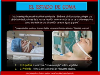 “Máxima degradación del estado de conciencia. Síndrome clínico caracterizado por una
pérdida de las funciones de la vida de relación y conservación de las de la vida vegetativa,
como expresión de una disfunción cerebral aguda y grave.”
Libro Reinaldo Roca Goderich Medicina Interna Tomo II 4ta Edición Pagina 501
"Incapacidad de obedecer órdenes, hablar y mantener los ojos abiertos.” Teasdale y Jennet
1. C. Superficial o semicoma- “coma con vigilia”: estado vegetativo.
2. C. Profundo - “coma Carus”: ausencia de respuesta absoluta.
 