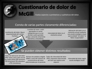 Evalúa aspectos cuantitativos y cualitativos del dolor.

Consta de varias partes claramente diferenciadas:
Cualidad del dolor: están
agrupados en varias
Localización del dolor: figura
categorías que a su vez
esquematizada del cuerpo
forman cuatro grandes
humano.
grupos: sensorial, emocional,
valorativo y miscelánea.

Intensidad del dolor en el
momento actual.

Valoración del dolor en el
momento actual mediante
una escala analógica visual,
que va desde “sin dolor” a
“dolor insoportable”.

Se pueden obtener distintos resultados:
Índice de Valoración del dolor
Número de palabras elegido Índice de intensidad del dolor
(PRI): total y para cada una de
(NWC): suma del número de (PPI): respuesta seleccionada
las cuatro áreas (PRI sensorial,
características del dolor
del ítem que explora este
PRI emocional, PRI valorativo
seleccionadas por el paciente.
aspecto.
y PRI miscelánea).

Intensidad del dolor según
escala analógica visual.

 