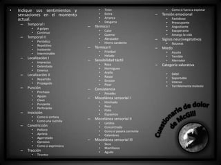 •

•
•
•
•

Indique sus sentimientos y
sensaciones en el momento
actual.
–

Temporal I
•
•

–

–
–

Como si cortara
Como una cuchilla

Pellizco
Aprieta
Agarrotado
Opresivo
Como si exprimiera

Tracción
•

Tirantez

Pesadez
Hinchado
Peso
Flato
Espasmos

Miscelánea sensorial II
•
•
•
•

–

Roza
Hormigueo
Araña
Raspa
Escozor
Picor

Miscelánea sensorial I
•
•
•
•

–

–

Latidos
Concentrado
Como si pasara corriente
Calambres

Miscelánea sensorial III
•
•
•

Seco
Martillazos
Agudo

Náuseas

Miedo
•
•
•

–

Fastidioso
Preocupante
Angustiante
Exasperante
Amarga la vida

Signos neurovegetativos
•

–

Como si fuera a explotar

Tensión emocional
•
•
•
•
•

Frialdad
Helado

Consistencia
•

Constricción
•
•
•
•
•

–

Pinchazo
Agujas
Clavo
Punzante
Perforante

–

Sensibilidad táctil
•
•
•
•
•
•

Insicisión
•
•

–

–

Calor
Quema
Abrasador
Hierro candente

Térmico II
•
•

Repartido
Propagado

Punción
•
•
•
•
•

–

Impreciso
Delimitado
Extenso

–

•

Térmico I
•
•
•
•

Localización II
•
•

–

Periódico
Repetitivo
Insistente
Interminable

Localización I
•
•
•

–

–

Temporal II
•
•
•
•

–

A golpes
Continuo

Tirón
Estira
Arranca
Desgarra

Asusta
Temible
Aterrador

Categoría valorativa
•
•
•
•

Débil
Soportable
Intenso
Terriblemente molesto

 