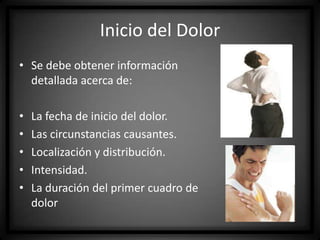 Inicio del Dolor
• Se debe obtener información
detallada acerca de:
•
•
•
•
•

La fecha de inicio del dolor.
Las circunstancias causantes.
Localización y distribución.
Intensidad.
La duración del primer cuadro de
dolor

 